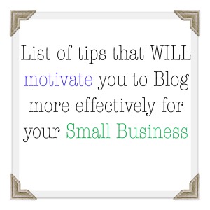List of tips that WILL motivate you to Blog more effectively for your Small Business 